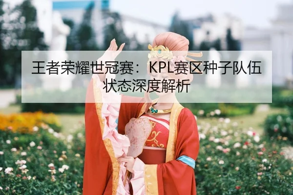王者荣耀世冠赛：KPL赛区种子队伍状态深度解析